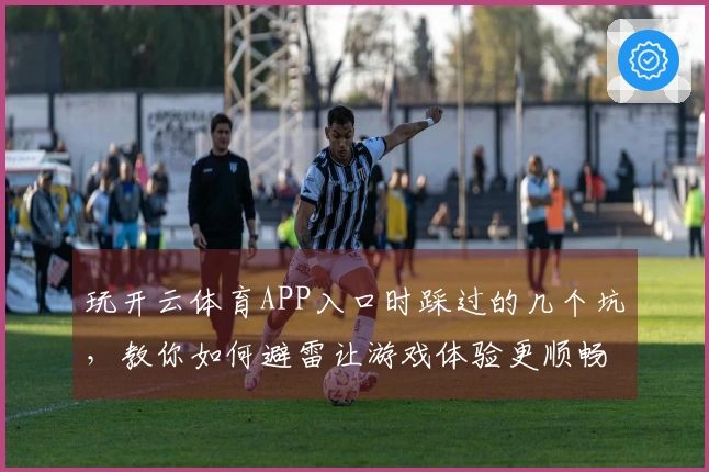 玩开云体育APP入口时踩过的几个坑，教你如何避雷让游戏体验更顺畅
