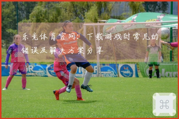 乐竞体育官网：下载游戏时常见的错误及解决方案分享