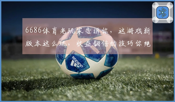 6686体育老玩家告诉你，这游戏新版本这么玩，收益翻倍的技巧你绝对想不到