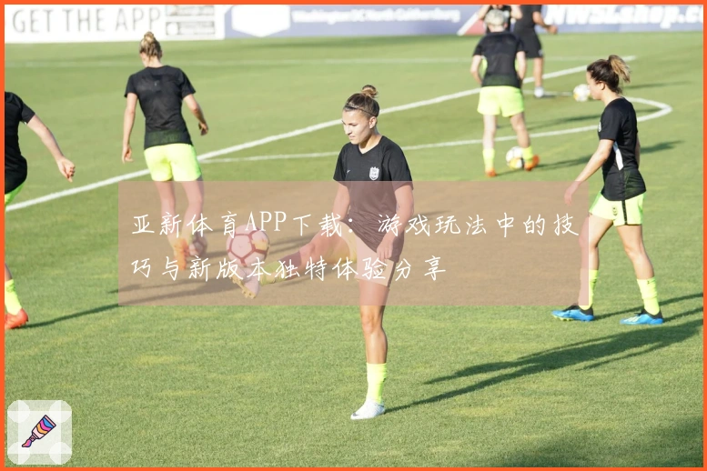 亚新体育APP下载：游戏玩法中的技巧与新版本独特体验分享