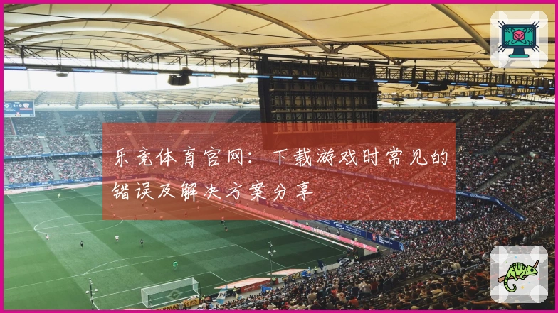 乐竞体育官网：下载游戏时常见的错误及解决方案分享